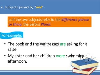 • The cook and the waitresses are asking for a
raise.
• My sister and her children were swimming all
afternoon.
a. If the two subjects refer to the difference person
or thing, the verb is Plural.
4. Subjects joined by “and”
For example:
 