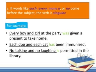 • Every boy and girl at the party was given a
present to take home.
• Each dog and each cat has been immunized.
• No talking and no laughing is permitted in the
library.
For example:
c. If words like each, every, many a, or no come
before the subject, the verb is singular.
 