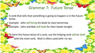 Grammar 7: Future Tense 
• A verb that tells that something is going to happen is in the future 
tense. 
• Example: John will bring his book to class tomorrow. 
• Example: John and Bob will look for their books tonight. 
• To form the future tense of a verb, use the helping verb will or shall 
• with the main verb. Shall is often used with I or we. 
 