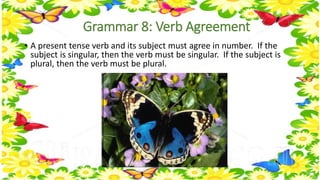 Grammar 8: Verb Agreement 
• A present tense verb and its subject must agree in number. If the 
subject is singular, then the verb must be singular. If the subject is 
plural, then the verb must be plural. 
 