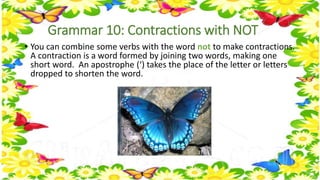 Grammar 10: Contractions with NOT 
• You can combine some verbs with the word not to make contractions. 
A contraction is a word formed by joining two words, making one 
short word. An apostrophe (‘) takes the place of the letter or letters 
dropped to shorten the word. 
 
