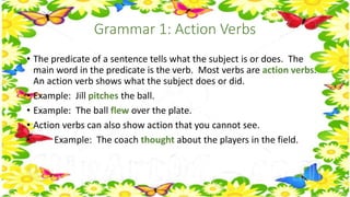 Grammar 1: Action Verbs 
• The predicate of a sentence tells what the subject is or does. The 
main word in the predicate is the verb. Most verbs are action verbs. 
An action verb shows what the subject does or did. 
• Example: Jill pitches the ball. 
• Example: The ball flew over the plate. 
• Action verbs can also show action that you cannot see. 
• Example: The coach thought about the players in the field. 
 