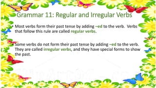 Grammar 11: Regular and Irregular Verbs 
• Most verbs form their past tense by adding –ed to the verb. Verbs 
that follow this rule are called regular verbs. 
• Some verbs do not form their past tense by adding –ed to the verb. 
They are called irregular verbs, and they have special forms to show 
the past. 
 