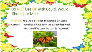 Do NOT Use OF with Could, Would, 
Should, or Must 
• Incorrect: You should of seen the parade last week. 
• Correct: You should have seen the parade last week. 
• You should’ve seen the parade last week. 
 