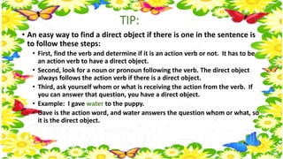 TIP: 
• An easy way to find a direct object if there is one in the sentence is 
to follow these steps: 
• First, find the verb and determine if it is an action verb or not. It has to be 
an action verb to have a direct object. 
• Second, look for a noun or pronoun following the verb. The direct object 
always follows the action verb if there is a direct object. 
• Third, ask yourself whom or what is receiving the action from the verb. If 
you can answer that question, you have a direct object. 
• Example: I gave water to the puppy. 
• Gave is the action word, and water answers the question whom or what, so 
it is the direct object. 
 