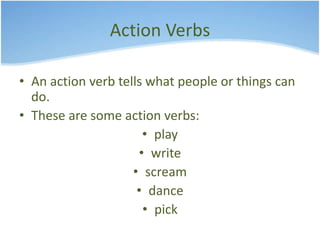 Action Verbs 
• An action verb tells what people or things can 
do. 
• These are some action verbs: 
• play 
• write 
• scream 
• dance 
• pick 
 