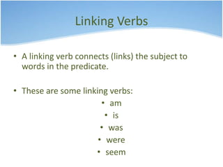 Linking Verbs 
• A linking verb connects (links) the subject to 
words in the predicate. 
• These are some linking verbs: 
• am 
• is 
• was 
• were 
• seem 
 