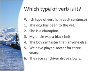 Which type of verb is it? 
Which type of verb is in each sentence? 
1. The dog has been to the vet. 
2. She is a champion. 
3. My uncle was a black belt. 
4. The boy ran faster than anyone else. 
5. We have played soccer for three 
years. 
6. The race car driver drove slowly. 
