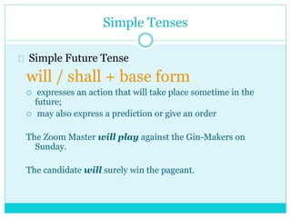 Simple Tenses
Simple Future Tense
will / shall + base form
 expresses an action that will take place sometime in the
future;
 may also express a prediction or give an order
The Zoom Master will play against the Gin-Makers on
Sunday.
The candidate will surely win the pageant.
 