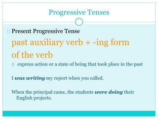 Progressive Tenses
Present Progressive Tense
past auxiliary verb + -ing form
of the verb
 express action or a state of being that took place in the past
I was writing my report when you called.
When the principal came, the students were doing their
English projects.
 