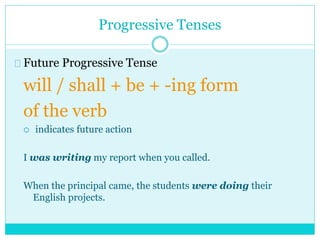 Progressive Tenses
Future Progressive Tense
will / shall + be + -ing form
of the verb
 indicates future action
I was writing my report when you called.
When the principal came, the students were doing their
English projects.
 