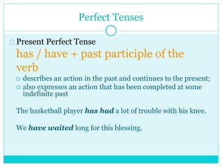 Perfect Tenses
Present Perfect Tense
has / have + past participle of the
verb
 describes an action in the past and continues to the present;
 also expresses an action that has been completed at some
indefinite past
The basketball player has had a lot of trouble with his knee.
We have waited long for this blessing.
 