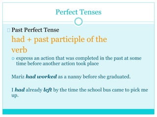 Perfect Tenses
Past Perfect Tense
had + past participle of the
verb
 express an action that was completed in the past at some
time before another action took place
Mariz had worked as a nanny before she graduated.
I had already left by the time the school bus came to pick me
up.
 
