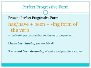Perfect Progressive Form
Present Perfect Progressive Form
has/have + been + -ing form of
the verb
 indicates past action that continues to the present
I have been hoping you would call.
Sheila had been dreaming of a nice and peaceful vacation.
 