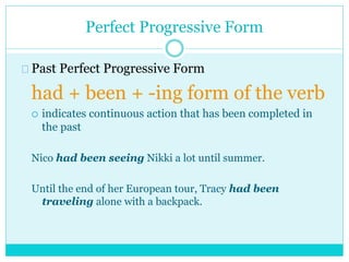 Perfect Progressive Form
Past Perfect Progressive Form
had + been + -ing form of the verb
 indicates continuous action that has been completed in
the past
Nico had been seeing Nikki a lot until summer.
Until the end of her European tour, Tracy had been
traveling alone with a backpack.
 