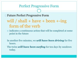 Perfect Progressive Form
Future Perfect Progressive Form
will / shall + have + been +-ing
form of the verb
 indicates a continuous action that will be completed at some
point in the future
In another five minutes, we will have been driving for five
hours.
The twins will have been surfing for ten days by sundown
today.
 