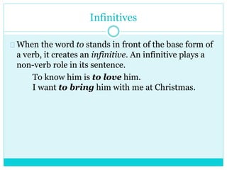 Infinitives
When the word to stands in front of the base form of
a verb, it creates an infinitive. An infinitive plays a
non-verb role in its sentence.
To know him is to love him.
I want to bring him with me at Christmas.
 