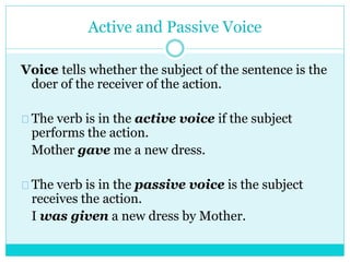 Active and Passive Voice
Voice tells whether the subject of the sentence is the
doer of the receiver of the action.
The verb is in the active voice if the subject
performs the action.
Mother gave me a new dress.
The verb is in the passive voice is the subject
receives the action.
I was given a new dress by Mother.
 