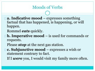 Moods of Verbs
a. Indicative mood – expresses something
factual that has happened, is happening, or will
happen.
Rommel eats quickly.
b. Imperative mood – is used for commands or
requests.
Please stop at the next gas station.
c. Subjunctive mood – expresses a wish or
statement contrary to fact.
If I were you, I would visit my family more often.
 