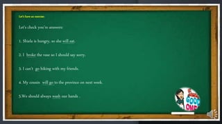 Let’s have an exercise:
Let’s check you’re answers:
1. Shiela is hungry, so she will eat.
2. I broke the vase so I should say sorry.
3. I can’t go hiking with my friends.
4. My cousin will go to the province on next week.
5.We should always wash our hands .
 