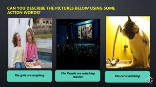 CAN YOU DESCRIBE THE PICTURES BELOW USING SOME
ACTION WORDS?
The girls are laughing.
The People are watching
movies The cat is drinking.
 