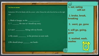 Let’s have an exercise:
Instruction: Fill in the blanks with the correct verbs. Choose the verbs from the box on the right
side.
1. Shiela is hungry, so she _________.
2. I _____ the vase so I should say sorry.
3. I can’t _______ hiking with my friends.
4. My cousin ______ to the province on next week.
5.We should always _____ our hands .
1. eat, eating
will eat
2. broke, break,
breaking
3. went, go, gone
4. will go, going,
gone
5. washed, wash,
washes
 
