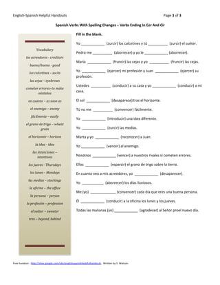 English-Spanish Helpful Handouts                                                                           Page 3 of 3

                                   Spanish Verbs With Spelling Changes – Verbs Ending In Cer And Cir

                                                    Fill in the blank.

                                                    Yo ____________ (zurcir) los calcetines y tú __________ (zurcir) el suéter.
                   Vocabulary
                                                    Pedro me __________ (aborrecer) y yo le ____________ (aborrecer).
          los acreedores - creditors
                                                    María ____________ (fruncir) las cejas y yo __________ (fruncir) las cejas.
             bueno/buena - good
                                                    Yo ____________ (ejercer) mi profesión y Juan ____________ (ejercer) su
             los calcetines – socks
                                                    profesión.
              las cejas – eyebrows
                                                    Ustedes __________ (conducir) a su casa y yo ____________ (conducir) a mi
          cometer errores–to make
                 mistakes
                                                    casa.

            en cuanto – as soon as                  El sol ____________ (desaparece) tras el horizonte.

              el enemigo – enemy                    Tú no me __________ (convencer) fácilmente.
               fácilmente – easily
                                                    Yo ____________ (introducir) una idea diferente.
          el grano de trigo – wheat
                    grain                           Yo ____________ (zurcir) las medias.

            el horizonte – horizon                  Marta y yo ____________ (reconocer) a Juan.
                  la idea - idea                    Yo ____________ (vencer) al enemigo.
                las intenciones –
                    intentions                      Nosotros ____________ (vencer) a nuestros rivales si cometen errores.

             los jueves - Thursdays                 Ellos ____________ (esparcir) el grano de trigo sobre la tierra.

              los lunes – Mondays                   En cuanto veo a mis acreedores, yo ____________ (desaparecer).
            las medias – stockings
                                                    Yo ___________ (aborrecer) los días lluviosos.
             la oficina – the office
                                                    Me (yo) _____________ (convencer) cada día que eres una buena persona.
              la persona – person
                                                    Él ____________ (conducir) a la oficina los lunes y los jueves.
           la profesión – profession

              el suéter – sweater                   Todas las mañanas (yo) ____________ (agradecer) al Señor proel nuevo día.

             tras – beyond, behind




Free handout - http://sites.google.com/site/englishspanishhelpfulhandouts. Written by S. Watson.
 
