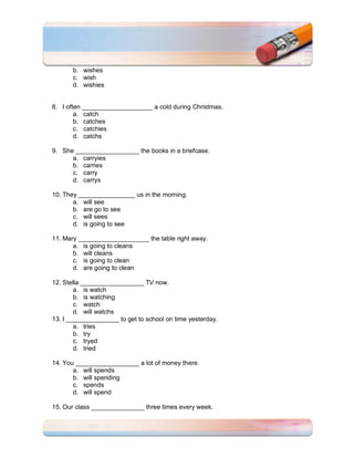 b. wishes
       c. wish
       d. wishies


8. I often ____________________ a cold during Christmas.
        a. catch
        b. catches
        c. catchies
        d. catchs

9. She __________________ the books in a briefcase.
      a. carryies
      b. carries
      c. carry
      d. carrys

10. They ________________ us in the morning.
       a. will see
       b. are go to see
       c. will sees
       d. is going to see

11. Mary ____________________ the table right away.
       a. is going to cleans
       b. will cleans
       c. is going to clean
       d. are going to clean

12. Stella __________________ TV now.
        a. is watch
        b. is watching
        c. watch
        d. will watchs
13. I _______________ to get to school on time yesterday.
        a. tries
        b. try
        c. tryed
        d. tried

14. You __________________ a lot of money there.
       a. will spends
       b. will spending
       c. spends
       d. will spend

15. Our class _______________ three times every week.
 