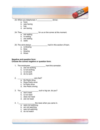 23. When you telephoned, I _______________ dinner.
         a. have
         b. was having
         c. has
         d. am having

   24. They ________________ for us on the corner at this moment.
          a. are waiting
          b. is waiting
          c. are waiting
          d. waits

   25. The wind always ________________ hard in this section of town.
          a. is blowing
          b. blow
          c. blowing
          d. blows


Negative and question form:
Choose the correct negative or question form:

   1. The employees _______________ hard this semester.
         a. are not working
         b. is not working
         c. is not work
         d. do no work

   2. ________________ very fast?
         a. Do Pedro drive
         b. Does Pedro drive
         c. Is Pedro drive
         d. Are Pedro driving

   3. You _________________ such a big car, do you?
         a. don’t need
         b. is not need
         c. does not need
         d. are not need

   4. I ________________ the news when you came in.
          a. were not watching
          b. am not watching
          c. was not watching
          d. do not watch
 