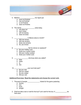 5. Marlene __________________ her report yet.
         a. have not finished
         b. has not finished
         c. is not finished
         d. does not finishes

   6. The stores ________________ early today.
         a. will close not
         b. won’t close
         c. will not closing
         d. does not close

   7. ________________ in Mexico about a month?
         a. Will Joe remain
         b. Will Joe remains
         c. Does Joe remains
         d. Do Joe remain

   8. _________________ fish for dinner on weekend?
         a. Do your mother cook
         b. Does your mother cooks
         c. Did your mother cooked
         d. Does your mother cook

   9. _________________ she busy when you called?
         a. Was
         b. Were
         c. Is
         d. Are

   10. ________________ your aunt last year?
          a. Do you visit
          b. Did you visited
          c. Do you visited
          d. Did you visit

Additional Exercises: Read the statements and choose the correct verb.

   1. Thousand of people _______________ tickets for the game yesterday.
         a. buying
         b. buy
         c. buys
         d. bought

   2. Shall we take a taxi or wait for the bus? Let’s wait for the bus. It ______________ be
      here soon.
 