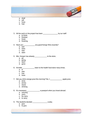 a.   shall
       b.   will
       c.   have
       d.   had




3. All the work on the project has been ________________ by our staff.
        a. to finish
        b. finished
        c. finish
        d. finishing

4. Have you ____________ any good foreign films recently?
      a. see
      b. sees
      c. saw
      d. seen

5. Mrs. Horgan has already _____________ to the store.
      a. go
      b. going
      c. went
      d. gone

6. Annette _____________ been to the health food store many times.
      a. is
      b. was
      c. has
      d. have

7. Did you drink orange juice this morning? No, I _____________ apple juice.
      a. drink
      b. drinks
      c. drank
      d. drinking

8. It’s necessary ______________ a passport when you travel abroad.
        a. carrying
        b. carry
        c. for carry
        d. to carry

9. The students decided ________________ a play.
      a. give
      b. to give
 