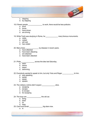 c. clapping
       d. by clapping

18. If fewer people _______________ to work, there would be less pollution.
         a. drive
         b. drove
         c. have driven
         d. are driving

19. While Toshi was studying in Rome, he _____________ many famous monuments.
       a. visitis
       b. visited
       c. will visit
       d. has visited

20. Many trees ______________ by disease in recent years.
      a. have attacked
      b. have been attacking
      c. are attacked
      d. have been attacked


21. Philip ______________ across the lake last Saturday.
        a. swim
        b. swims
        c. swam
        d. swimming

22. Everybody wanted to speak to him, but only Yoko and Roger ____________ to him.
       a. was speaking
       b. spoke
       c. speak
       d. speaks

23. The robbery victims didn’t expect ______________ alive.
       a. escaping
       b. escape
       c. to escape
       d. for escaping

24. The boys are _______________ the old car.
       a. fixing
       b. fixed
       c. fix
       d. fixes
25. Carol and Dinah ______________ big stars now.
       a. is
 
