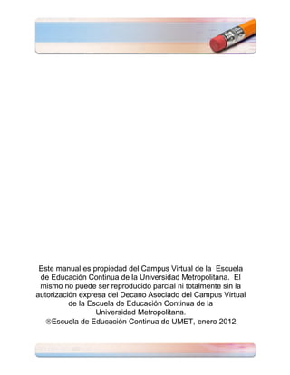 Este manual es propiedad del Campus Virtual de la Escuela
 de Educación Continua de la Universidad Metropolitana. El
 mismo no puede ser reproducido parcial ni totalmente sin la
autorización expresa del Decano Asociado del Campus Virtual
          de la Escuela de Educación Continua de la
                  Universidad Metropolitana.
   Escuela de Educación Continua de UMET, enero 2012
 