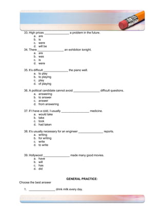 33. High prices _______________ a problem in the future.
          a. are
          b. is
          c. were
          d. will be
   34. There ________________ an exhibition tonight.
          a. are
          b. was
          c. is
          d. were

   35. It’s difficult _______________ the piano well.
            a. to play
            b. to playing
            c. play
            d. of playing

   36. A political candidate cannot avoid ________________ difficult questions.
          a. answering
          b. to answer
          c. answer
          d. from answering

   37. If I have a cold, I usually _________________ medicine.
            a. would take
            b. take
            c. took
            d. had taken

   38. It’s usually necessary for an engineer _______________ reports.
            a. writing
            b. for writing
            c. write
            d. to write


   39. Hollywood ________________ made many good movies.
           a. have
           b. will
           c. has
           d. did


                                    GENERAL PRACTICE:
Choose the best answer

   1. ________________ drink milk every day.
 