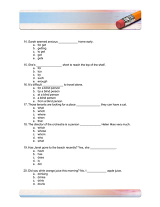 14. Sarah seemed anxious ____________ home early.
       a. for get
       b. getting
       c. to get
       d. get
       e. gets

15. She’s ________________ short to reach the top of the shelf.
         a. for
         b. too
         c. by
         d. such
         e. enough
16. It’s difficult _____________ to travel alone.
         a. for a blind person
         b. by a blind person
         c. at a blind person
         d. a blind person
         e. from a blind person
17. Those tenants are looking for a place _______________ they can have a cat.
         a. what
         b. which
         c. where
         d. when
         e. that
18. The director of the orchestra is a person _____________ Helen likes very much.
         a. which
         b. whose
         c. whom
         d. who
         e. what

19. Has Janet gone to the beach recently? Yes, she ________________.
       a. have
       b. has
       c. does
       d. is
       e. did

20. Did you drink orange juice this morning? No, I ____________ apple juice.
       a. drinking
       b. drinks
       c. drink
       d. drunk
 