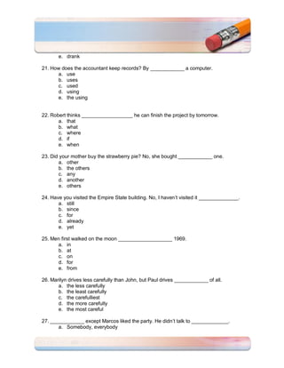 e. drank

21. How does the accountant keep records? By ____________ a computer.
      a. use
      b. uses
      c. used
      d. using
      e. the using


22. Robert thinks __________________ he can finish the project by tomorrow.
       a. that
       b. what
       c. where
       d. if
       e. when

23. Did your mother buy the strawberry pie? No, she bought ____________ one.
       a. other
       b. the others
       c. any
       d. another
       e. others

24. Have you visited the Empire State building. No, I haven’t visited it ______________.
       a. still
       b. since
       c. for
       d. already
       e. yet

25. Men first walked on the moon ___________________ 1969.
      a. in
      b. at
      c. on
      d. for
      e. from

26. Marilyn drives less carefully than John, but Paul drives ____________ of all.
       a. the less carefully
       b. the least carefully
       c. the carefulliest
       d. the more carefully
       e. the most careful

27. ____________ except Marcos liked the party. He didn’t talk to _____________.
       a. Somebody, everybody
 