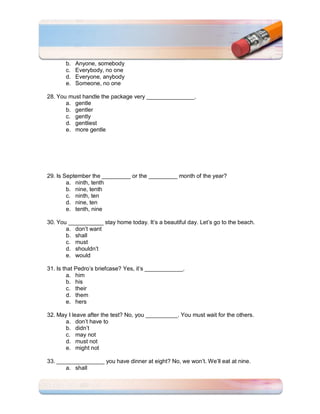 b.   Anyone, somebody
       c.   Everybody, no one
       d.   Everyone, anybody
       e.   Someone, no one

28. You must handle the package very _______________.
       a. gentle
       b. gentler
       c. gently
       d. gentliest
       e. more gentle




29. Is September the _________ or the _________ month of the year?
        a. ninth, tenth
        b. nine, tenth
        c. ninth, ten
        d. nine, ten
        e. tenth, nine

30. You ___________ stay home today. It’s a beautiful day. Let’s go to the beach.
       a. don’t want
       b. shall
       c. must
       d. shouldn’t
       e. would

31. Is that Pedro’s briefcase? Yes, it’s ____________.
         a. him
         b. his
         c. their
         d. them
         e. hers

32. May I leave after the test? No, you __________. You must wait for the others.
       a. don’t have to
       b. didn’t
       c. may not
       d. must not
       e. might not

33. _______________ you have dinner at eight? No, we won’t. We’ll eat at nine.
       a. shall
 