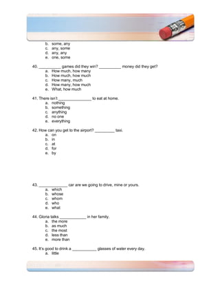 b.   some, any
       c.   any, some
       d.   any, any
       e.   one, some

40. __________ games did they win? __________ money did they get?
       a. How much, how many
       b. How much, how much
       c. How many, much
       d. How many, how much
       e. What, how much

41. There isn’t _______________ to eat at home.
       a. nothing
       b. something
       c. anything
       d. no one
       e. everything

42. How can you get to the airport? _________ taxi.
      a. on
      b. in
      c. at
      d. for
      e. by




43. _____________ car are we going to drive, mine or yours.
       a. which
       b. whose
       c. whom
       d. who
       e. what

44. Gloria talks ____________ in her family.
       a. the more
       b. as much
       c. the most
       d. less than
       e. more than

45. It’s good to drink a ___________ glasses of water every day.
         a. little
 