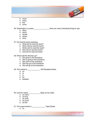 b.   much
       c.   many
       d.   few
       e.   some

46. Washington is a place ________________ there are many interesting things to see.
      a. when
      b. which
      c. whose
      d. where
      e. what

47. He read the book yesterday.
       a. What did he read the book?
       b. When did he read the book?
       c. Where did he read the book?
       d. Why did he read the book?
       e. How did he read the book?

48. Where did the librarian go?
      a. She goes to the bookstore.
      b. She is going to the bookstore.
      c. She went to the bookstore.
      d. She has go to the bookstore.
      e. She will go to the bookstore.

49. The market is _____________ 100 Rosaleda Street.
       a. on
       b. at
       c. in
       d. for
       e. between




50. Carmen needs ____________ sleep as her sister.
       a. as many
       b. as long
       c. as more
       d. as much
       e. as few

51. The supermarket is ______________ Tapia Street.
       a. on
 