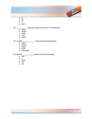 b.   at
       c.   for
       d.   in
       e.   over

52. ____________ shall we go after the movie? To a restaurant.
       a. when
       b. where
       c. what
       d. how
       e. whom

53. Lourdes _____________ across the lake last Saturday.
       a. swim
       b. swims
       c. swam
       d. swim
       e. swimming

54. Michael ____________ studied French all semester.
       a. has
       b. is
       c. have
       d. did
       e. are
 