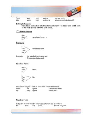 Tom           was           not      eating          out last night.
We            were          not      watching        a horror movie last week?

D. Simple Present:
      Indicate an action that is habitual or customary. The basic form and S form
      of the verb is used with this verb tense.

3Rd. person singular

       He
       She             verb basic form + s
       It

Pronouns

       I
       You             verb basic form
       They
       We

Example:      He speaks French very well
              They speak Italian well.


Question Form:

       He
       She             Does
       It

       I
       You             Do
       They
       We


Do/Does + Subject + Verb in basic form + rest of sentence
Does         he     speak                  French very well?
Do           they speak                    Italian well?




Negative Form:

Subject + does/do + not + verb in basic form + rest of sentence
He         does      not     speak                  French very well.
 