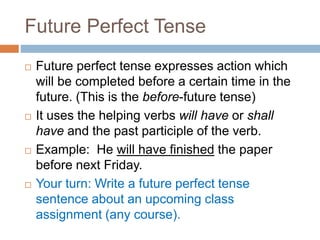 Future Perfect Tense
 Future perfect tense expresses action which
will be completed before a certain time in the
future. (This is the before-future tense)
 It uses the helping verbs will have or shall
have and the past participle of the verb.
 Example: He will have finished the paper
before next Friday.
 Your turn: Write a future perfect tense
sentence about an upcoming class
assignment (any course).
 