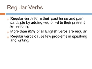 Regular Verbs
 Regular verbs form their past tense and past
participle by adding –ed or –d to their present
tense form.
 More than 95% of all English verbs are regular.
 Regular verbs cause few problems in speaking
and writing.
 