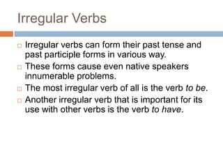 Irregular Verbs
 Irregular verbs can form their past tense and
past participle forms in various way.
 These forms cause even native speakers
innumerable problems.
 The most irregular verb of all is the verb to be.
 Another irregular verb that is important for its
use with other verbs is the verb to have.
 