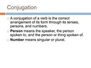 Conjugation
 A conjugation of a verb is the correct
arrangement of its form through its tenses,
persons, and numbers.
 Person means the speaker, the person
spoken to, and the person or thing spoken of.
 Number means singular or plural.
 