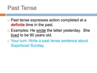Past Tense
 Past tense expresses action completed at a
definite time in the past.
 Examples: He wrote the letter yesterday. She
lived to be 90 years old.
 Your turn: Write a past tense sentence about
Superbowl Sunday.
 