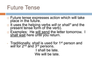 Future Tense
 Future tense expresses action which will take
place in the future.
 It uses the helping verbs will or shall* and the
present tense form of the verb).
 Examples: He will send the letter tomorrow. I
shall wait here until you return.
• Traditionally, shall is used for 1st person and
will for 2nd and 3rd persons.
I shall be late.
We will be late.
 