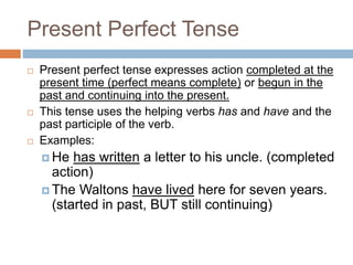 Present Perfect Tense
 Present perfect tense expresses action completed at the
present time (perfect means complete) or begun in the
past and continuing into the present.
 This tense uses the helping verbs has and have and the
past participle of the verb.
 Examples:
 He has written a letter to his uncle. (completed
action)
 The Waltons have lived here for seven years.
(started in past, BUT still continuing)
 