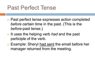 Past Perfect Tense
 Past perfect tense expresses action completed
before certain time in the past. (This is the
before-past tense.)
 It uses the helping verb had and the past
participle of the verb.
 Example: Sheryl had sent the email before her
manager returned from the meeting.
 
