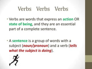 Verbs Verbs Verbs
• Verbs are words that express an action OR
state of being, and they are an essential
part of a complete sentence.
• A sentence is a group of words with a
subject (noun/pronoun) and a verb (tells
what the subject is doing).
 